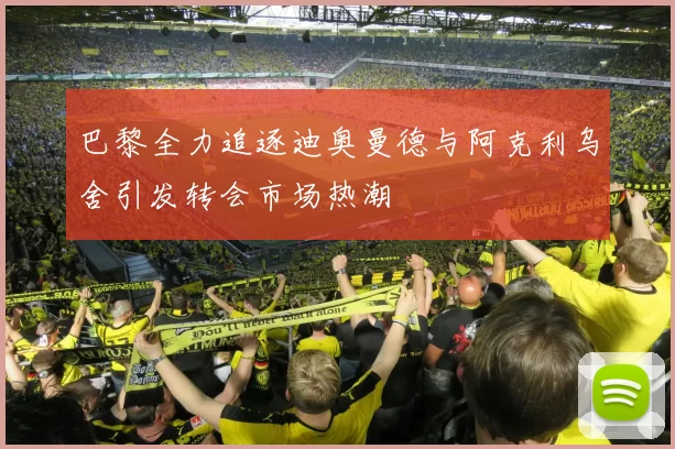 巴黎全力追逐迪奥曼德与阿克利乌舍引发转会市场热潮