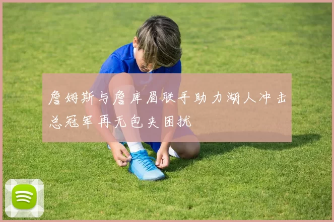 詹姆斯与詹库眉联手助力湖人冲击总冠军再无包夹困扰