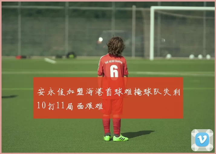 安永佳加盟海港首球难掩球队失利10打11局面艰难