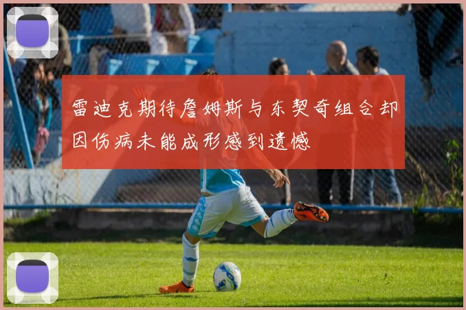 雷迪克期待詹姆斯与东契奇组合却因伤病未能成形感到遗憾