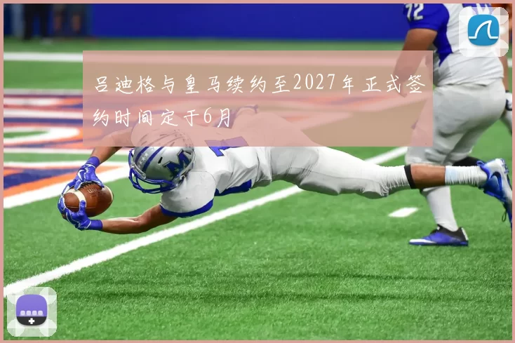 吕迪格与皇马续约至2027年正式签约时间定于6月