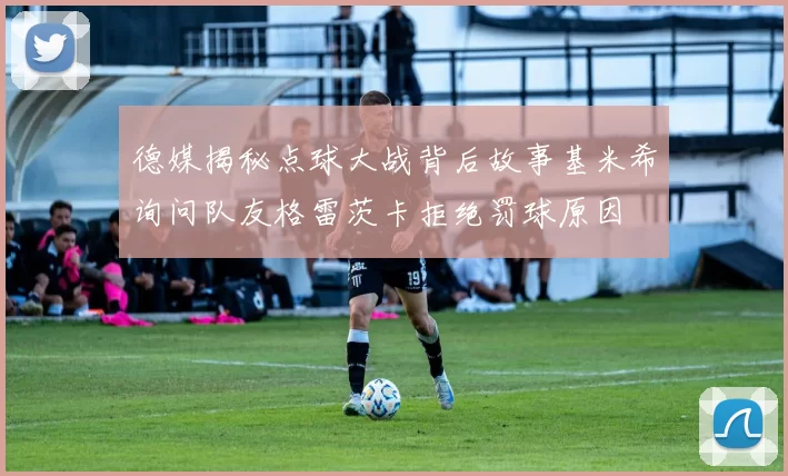 德媒揭秘点球大战背后故事基米希询问队友格雷茨卡拒绝罚球原因