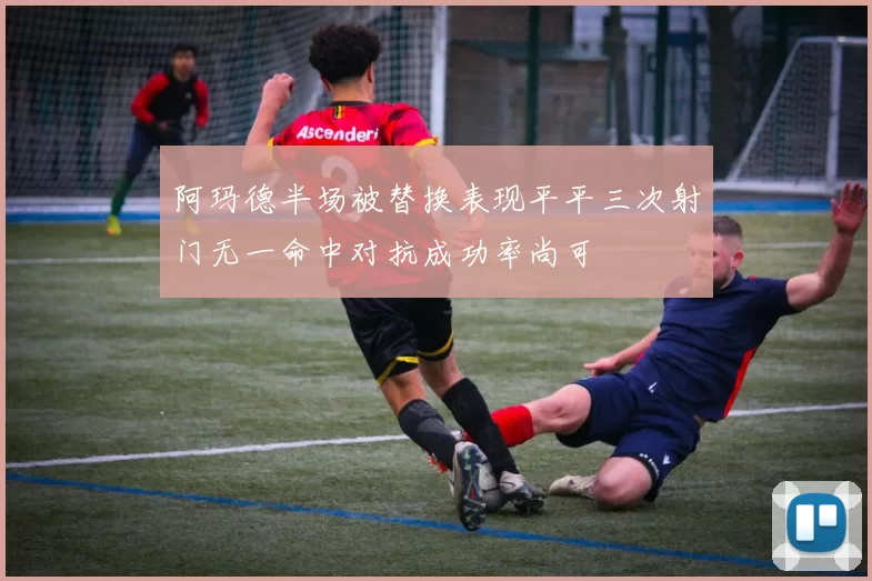 阿玛德半场被替换表现平平三次射门无一命中对抗成功率尚可
