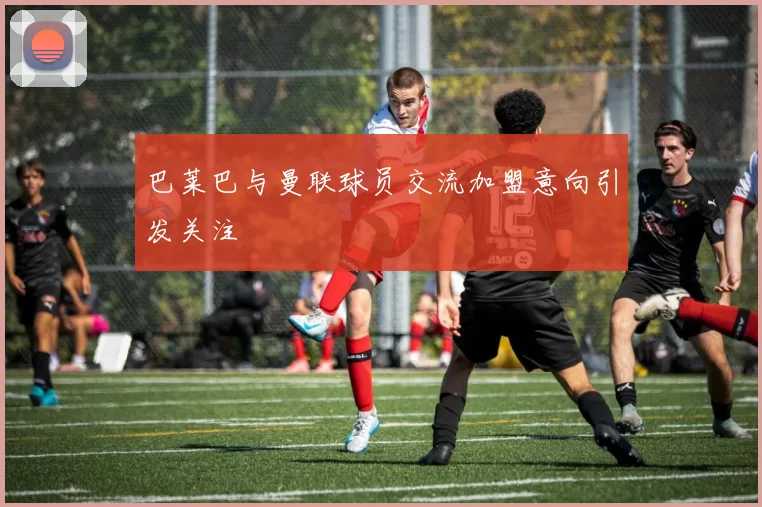 巴莱巴与曼联球员交流加盟意向引发关注