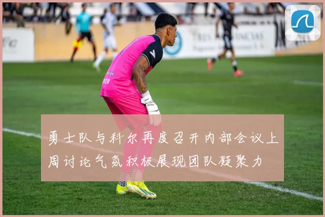 勇士队与科尔再度召开内部会议上周讨论气氛积极展现团队凝聚力