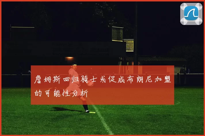 詹姆斯回归骑士或促成布朗尼加盟的可能性分析