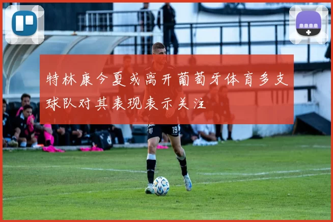 特林康今夏或离开葡萄牙体育多支球队对其表现表示关注