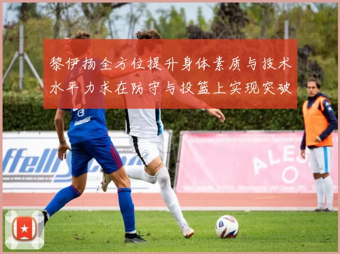 黎伊扬全方位提升身体素质与技术水平力求在防守与投篮上实现突破
