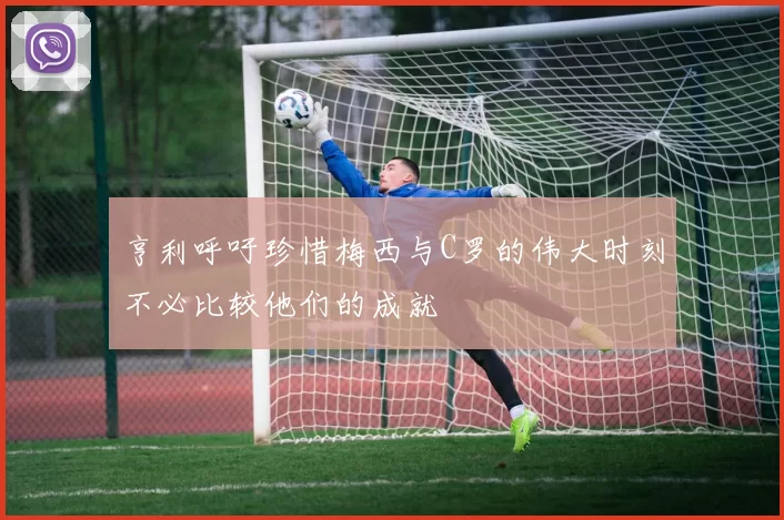 亨利呼吁珍惜梅西与C罗的伟大时刻不必比较他们的成就