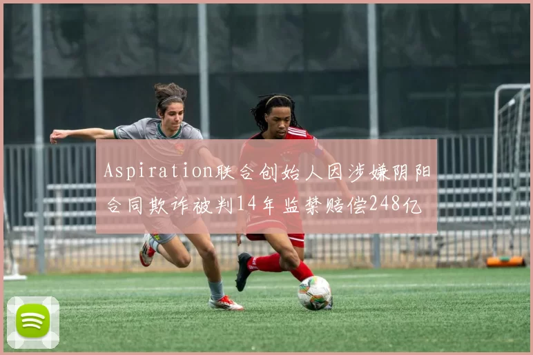 Aspiration联合创始人因涉嫌阴阳合同欺诈被判14年监禁赔偿248亿