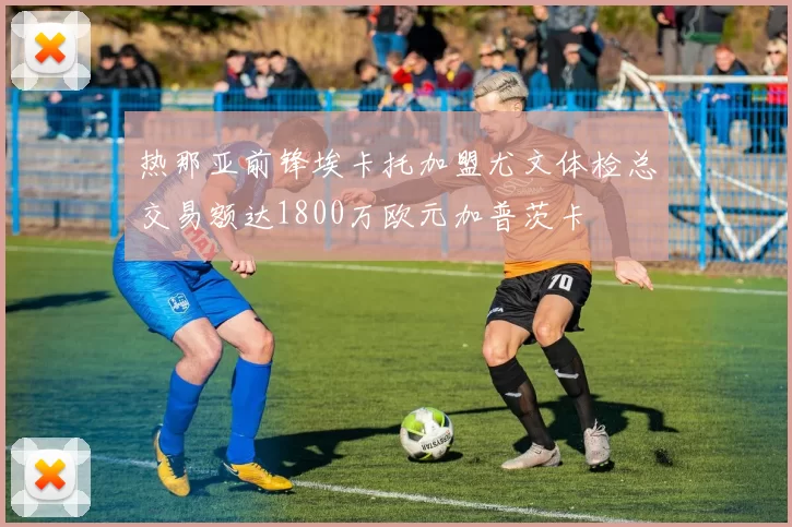 热那亚前锋埃卡托加盟尤文体检总交易额达1800万欧元加普茨卡
