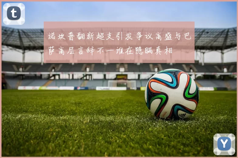诺坎普翻新超支引发争议高盛与巴萨高层言辞不一谁在隐瞒真相