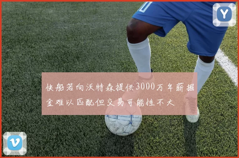 快船若向沃特森提供3000万年薪掘金难以匹配但交易可能性不大