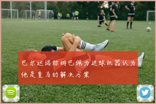 巴尔达诺称姆巴佩为进球机器认为他是皇马的解决方案