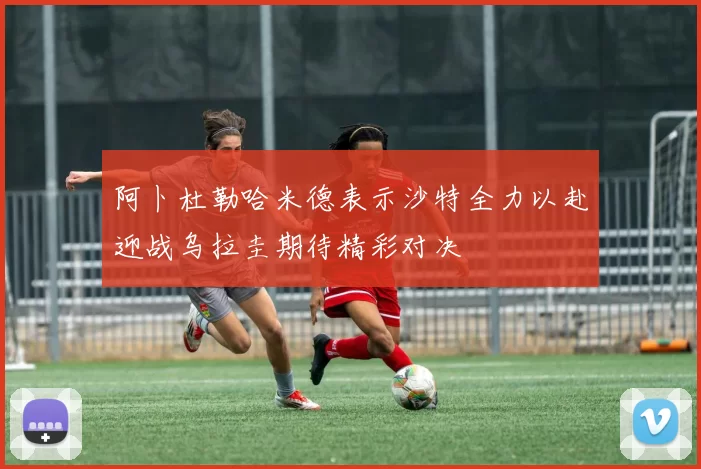 阿卜杜勒哈米德表示沙特全力以赴迎战乌拉圭期待精彩对决