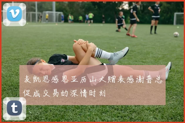 麦凯恩感恩亚历山大赠表感谢普总促成交易的深情时刻