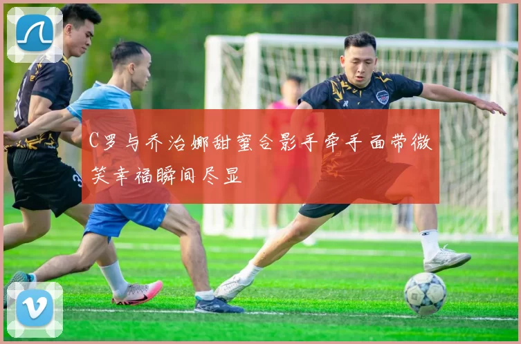 C罗与乔治娜甜蜜合影手牵手面带微笑幸福瞬间尽显
