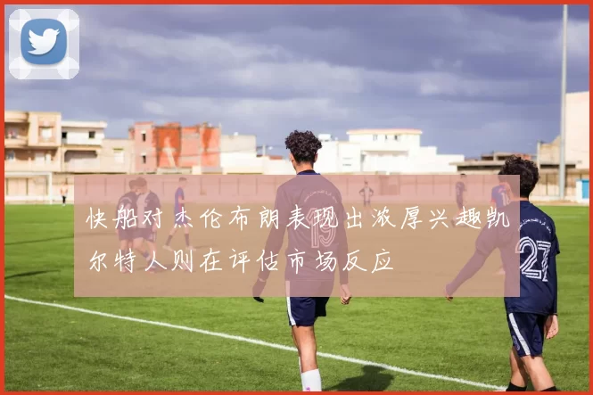快船对杰伦布朗表现出浓厚兴趣凯尔特人则在评估市场反应